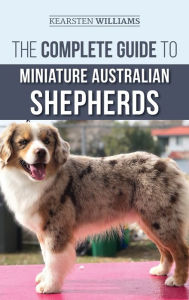 Title: The Complete Guide to Miniature Australian Shepherds: Finding, Caring For, Training, Feeding, Socializing, and Loving Your New Mini Aussie Puppy, Author: Kearsten Williams
