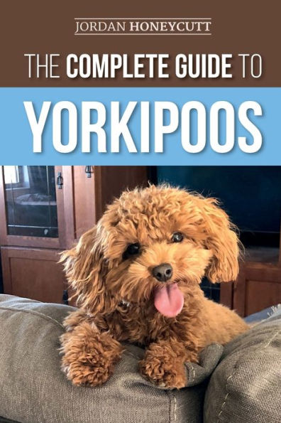 The Complete Guide to Yorkipoos: Choosing, Preparing for, Raising, Training, Feeding, and Loving Your New Yorkipoo Puppy