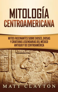 Title: Mitología Centroamericana: Mitos fascinantes sobre dioses, diosas y criaturas legendarias del México antiguo y de Centroamérica, Author: Matt Clayton