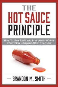 Title: The Hot Sauce Principle: How to Live and Lead in a World Where Everything Is Urgent All of the Time, Author: Brandon M. Smith