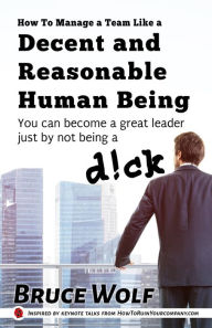 Title: How To Manage A Team Like A Decent And Reasonable Human Being: You Can Become A Great Leader Just By Not Being A D!ck, Author: Bruce Wolf