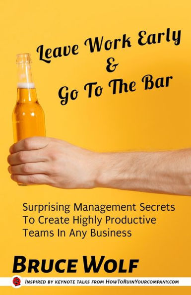 Leave Work Early And Go To The Bar: Surprising Management Secrets To Create Highly Productive Teams In Any Business