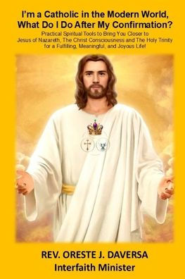 I'm a Catholic in the Modern World, What Do I Do after My Confirmation?: Practical Spiritual Tools to Bring You Closer to Jesus of Nazareth, The Christ Consciousness and The Holy Trinity for a Fulfilling, Meaningful, and Joyous Life!