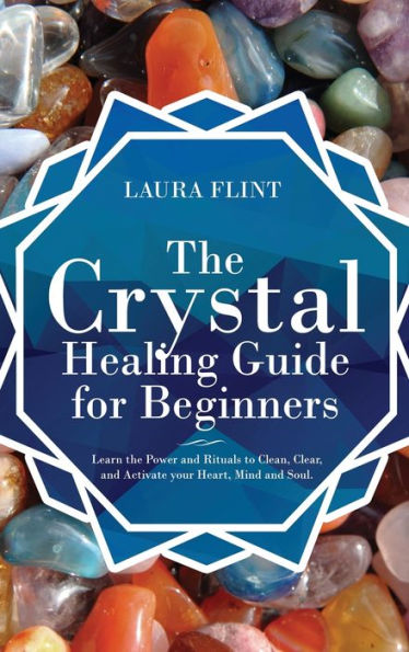 the Crystal Healing Guide for Beginners: Learn Power and Rituals to Clean, Clear, Activate Your Heart, Mind, Soul