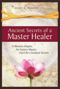 Title: Ancient Secrets of a Master Healer: A Western Skeptic, An Eastern Master, And Life's Greatest Secrets, Author: Clint G. Rogers