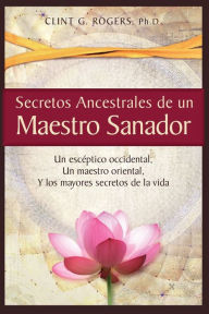 Title: Secretos Ancestrales de un Maestro Sanador: Un escéptico occidental, Un maestro oriental, Y los mayores secretos de la vida, Author: Clint G. Rogers