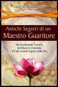 Title: Antichi Segreti di un Maestro Guaritore: Un Occidentale Scettico, un Maestro Orientale e i più Grandi Segreti della Vita, Author: Clint G. Rogers