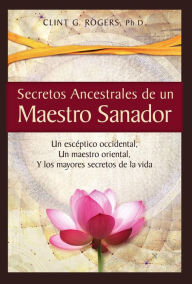 Title: Secretos Ancestrales de un Maestro Sanador: Un escéptico occidental, Un maestro oriental, Y los mayores secretos de la vida, Author: Clint G. Rogers