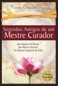 Title: Antigos Segredos de um Mestre Curador: Um Cético Ocidental, Um Mestre Oriental, E os Maiores Segredos da Vida, Author: Clint G. Rogers