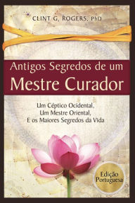 Title: Antigos Segredos de um Mestre Curador: Um Céptico Ocidental, Um Mestre Oriental, E os Maiores Segredos da Vida, Author: Clint G. Rogers