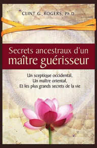 Title: Secrets ancestraux d'un maître guérisseur: Un sceptique occidental, un maître oriental et les plus grands secrets de la vie, Author: Clint G. Rogers