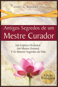 Title: Antigos Segredos de um Mestre Curador: Um Céptico Ocidental, Um Mestre Oriental, E os Maiores Segredos da Vida, Author: Clint G. Rogers