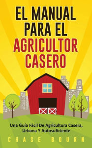 Title: El Manual Para El Agricultor Casero: Una Guía Fácil De Agricultura Casera, Urbana Y Autosuficiente, Author: Chase Bourn