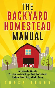 Title: The Backyard Homestead Manual: A How-To Guide to Homesteading - Self Sufficient Urban Farming Made Easy, Author: Chase Bourn