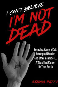 Title: I Can't Believe I'm Not Dead: Escaping Abuse, a Cult, Attempted Murder and Other Insanities...A Story That Cannot Be True, But Is, Author: Kendra Petty