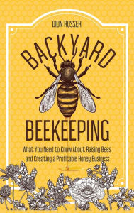 Title: Backyard Beekeeping: What You Need to Know About Raising Bees and Creating a Profitable Honey Business, Author: Dion Rosser