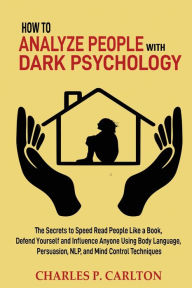 Title: How to Analyze People with Dark Psychology: The Secrets to Speed Read People Like a Book, Defend Yourself and Influence Anyone Using Body Language, Persuasion, NLP, and Mind Control Techniques, Author: Charles P Carlton