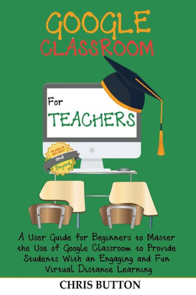 Google Classroom for Teachers (2020 and Beyond): A User Guide Beginners to Master the Use of Provide Students With an Engaging Fun Virtual Distance Learning
