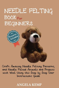 Title: Needle Felting Book for Beginners: Craft Amazing Needle Felting Patterns, and Needle Felted Animals and Projects with Wool Using this Step by Step User Instructions Guide (Pictures Included), Author: Angela Kemp