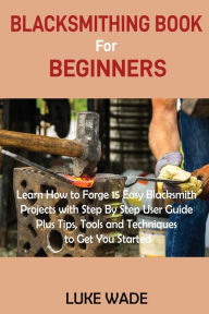 Title: Blacksmithing Book for Beginners: Learn How to Forge 15 Easy Blacksmith Projects with Step By Step User Guide Plus Tips, Tools and Techniques to Get You Started, Author: Luke Wade