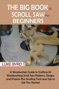 Title: The Big Book of Scroll Saw for Beginners: A Woodworker Guide to Crafting 20 Woodworking Scroll Saw Patterns, Designs and Projects Plus Scrolling Tools and Tips to Get You Started, Author: Luke Byrd