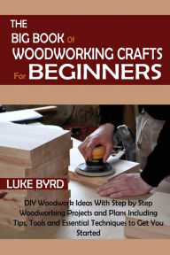 Title: The Big Book of Woodworking Crafts for Beginners: DIY Woodwork Ideas With Step by Step Woodworking Projects and Plans Including Tips, Tools and Essential Techniques to Get You Started, Author: Luke Byrd