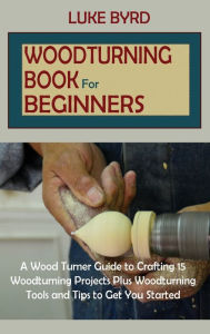 Title: Woodturning Book for Beginners: A Wood Turner Guide to Crafting 15 Woodturning Projects Plus Woodturning Tools and Tips to Get You Started, Author: Luke Byrd