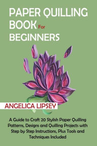 Title: Paper Quilling Book for Beginners: A Guide to Craft 20 Stylish Paper Quilling Patterns, Designs and Quilling Projects with Step by Step Instructions, Plus Tools and Techniques Included, Author: Angelica Lipsey