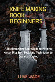 Title: Knife Making Book for Beginners: A Bladesmithing User Guide to Forging Knives Plus Tips, Tools and Techniques to Get You Started, Author: Luke Wade