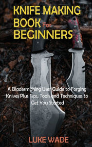 Title: Knife Making Book for Beginners: A Bladesmithing User Guide to Forging Knives Plus Tips, Tools and Techniques to Get You Started, Author: Luke Wade