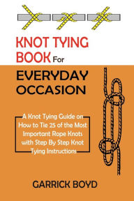 Title: Knot Tying Book for Everyday Occasion: A Knot Tying Guide on How to Tie 25 of the Most Important Rope Knots with Step By Step Knot Tying Instructions, Author: Garrick Boyd