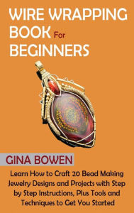 Title: Wire Wrapping Book for Beginners: Learn How to Craft 20 Bead Making Jewelry Designs and Projects with Step by Step Instructions, Plus Tools and Techniques to Get You Started, Author: Gina Bowen