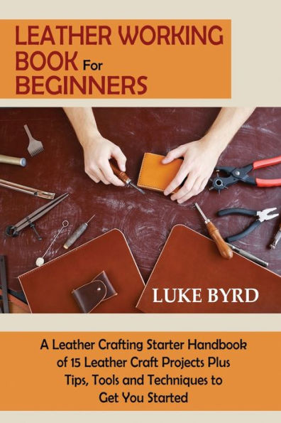 Leather Working Book for Beginners: A Leather Crafting Starter Handbook of 15 Leather Craft Projects Plus Tips, Tools and Techniques to Get You Started