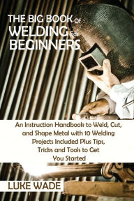 Title: The Big Book of Welding for Beginners: An Instruction Handbook to Weld, Cut, and Shape Metal with 10 Welding Projects Included Plus Tips, Tricks and Tools to Get You Started, Author: Luke Wade