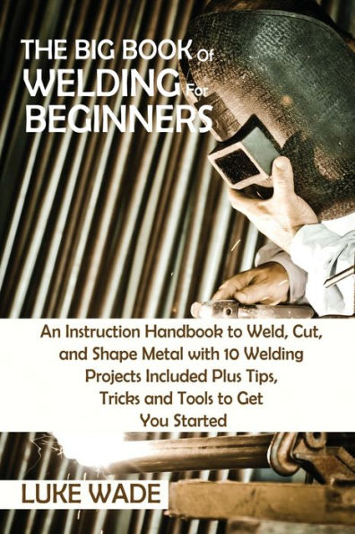 The Big Book of Welding for Beginners: An Instruction Handbook to Weld, Cut, and Shape Metal with 10 Projects Included Plus Tips, Tricks Tools Get You Started
