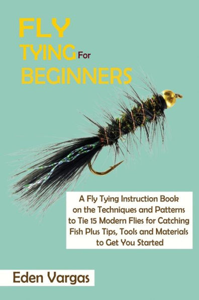 Fly Tying for Beginners: A Instruction Book on the Techniques and Patterns to Tie 15 Modern Flies Catching Fish Plus Tips, Tools Materials Get You Started