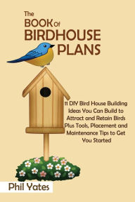 Title: The Book of Birdhouse Plans: 11 DIY Bird House Building Ideas You Can Build to Attract and Retain Birds Plus Tools, Placement and Maintenance Tips to Get You Started, Author: Phil Yates