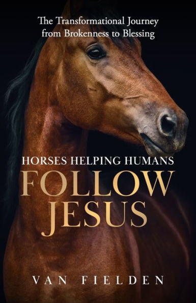 Horses Helping Humans Follow Jesus: The Transformational Journey from Brokenness to Blessing