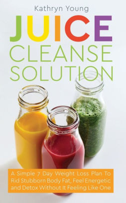 Juice Cleanse Solution: A Simple 7 Day Weight Loss Plan to Rid Stubborn