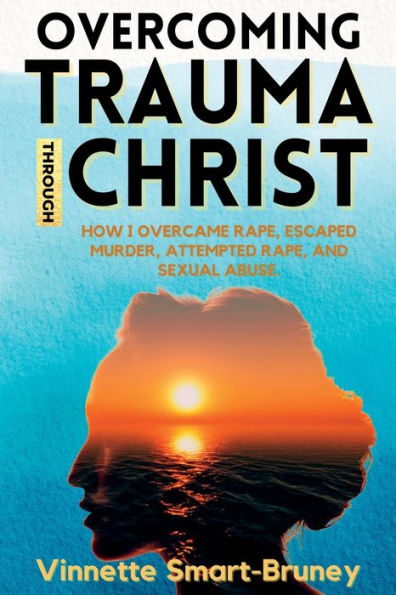 Overcoming Trauma through Christ: How I overcame rape, escaped murder, attempted and sexual abuse.