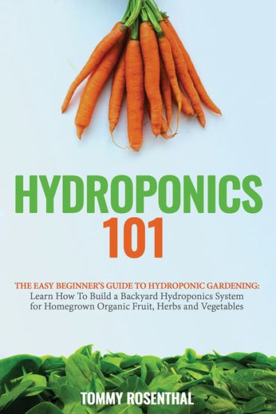 Hydroponics 101: The Easy Beginner's Guide To Hydroponic Gardening. Learn How Build a Backyard System for Homegrown Organic Fruit, Herbs and Vegetables