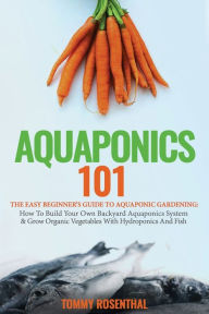 Title: Aquaponics 101: The Easy Beginner's Guide to Aquaponic Gardening: How To Build Your Own Backyard Aquaponics System and Grow Organic Vegetables With Hydroponics And Fish, Author: Tommy Rosenthal