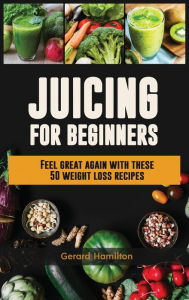 Title: Juicing For Beginners: Feel Great Again With These 50 Weight Loss Juice Recipes!, Author: Gerard Hamilton