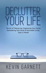 Title: Declutter Your Life: The Art of Tidying Up, Organizing Your Home, Decluttering Your Mind, and Minimalist Living (Less is More!), Author: Kevin Garnett