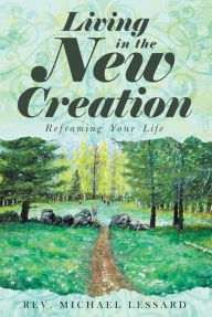 Title: Living in the New Creation: Reframing Your Life, Author: Rev. Michael Lessard