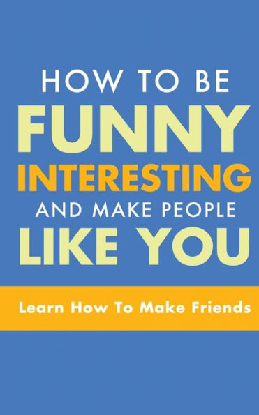How to Be Funny, Interesting, and Make People Like You: Learn How to Make Friends