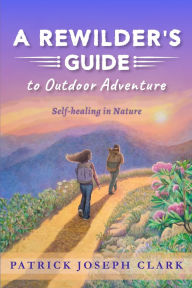 Title: A Rewilder's Guide to Outdoor Adventure: Self Healing in Nature, Author: Patrick Joseph Clark