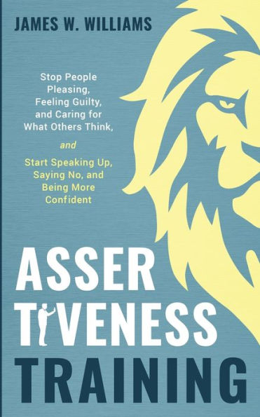 Assertiveness Training: Stop People Pleasing, Feeling Guilty, and Caring for What Others Think, and Start Speaking Up, Saying No