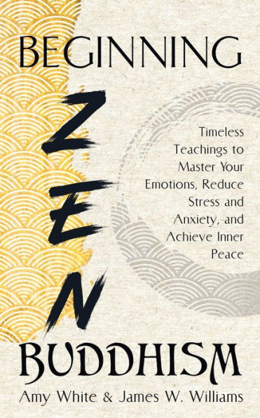 Beginning Zen Buddhism: Timeless Teachings to Master Your Emotions, Reduce Stress and Anxiety, Achieve Inner Peace