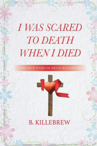 Title: I Was Scared to Death When I Died: The True Story of Bryan Killebrew, Author: B Killebrew